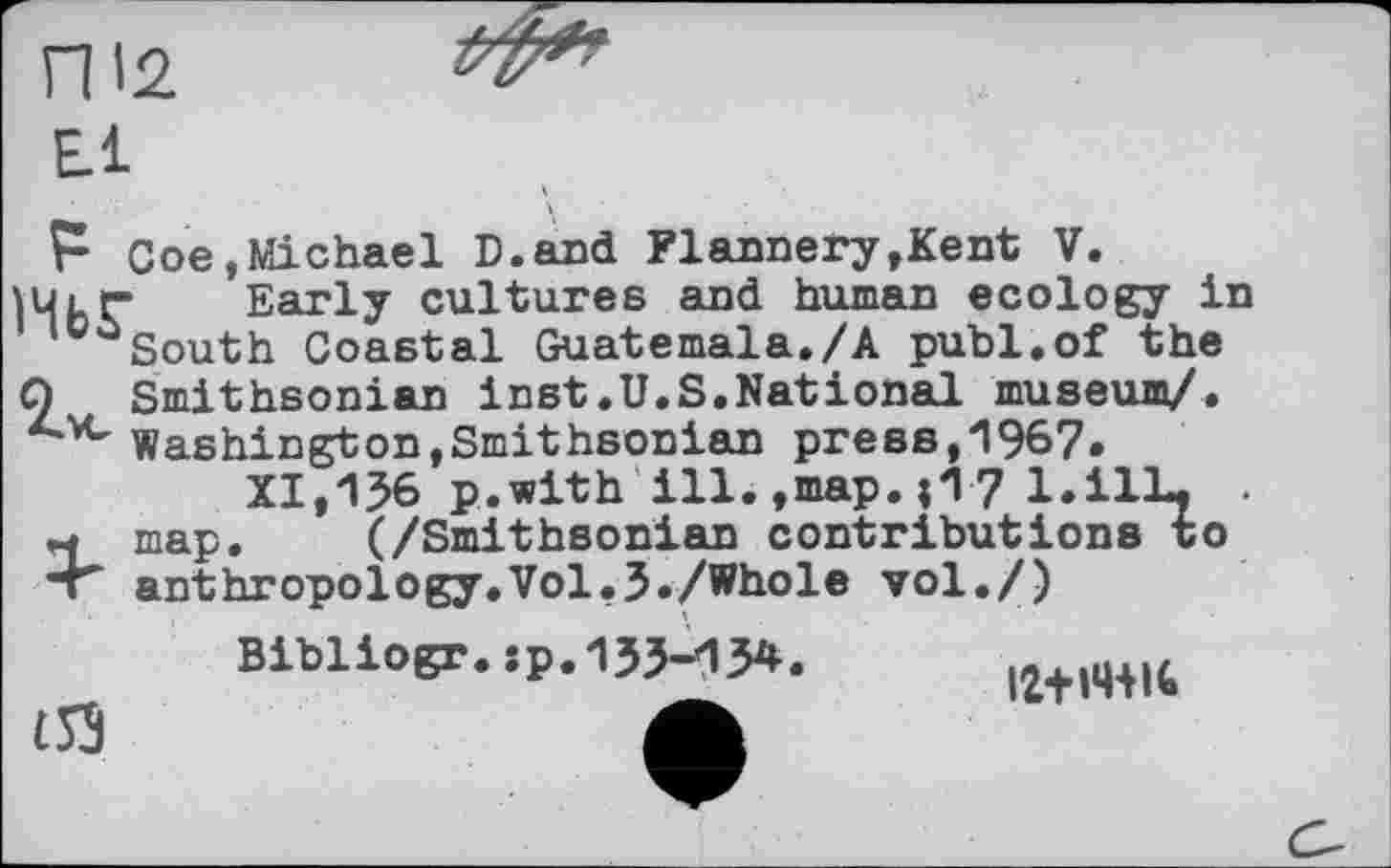 ﻿П'2.
Е.1
Р Coe,Michael D.and Flannery,Kent V.
lUtr Early cultures and human ecology in South Coastal Guatemala./А publ.of the О Smithsonian inst.U.S,National museum/.
Washington,Smithsonian press,1967.
XI,136 p.with ill.,map.;17 l.ilL. .
M map. (/Smithsonian contributions to “Г anthropology.Vol,3./Whole vol./)
Bibliogr.sp.133-134.
(53	Л